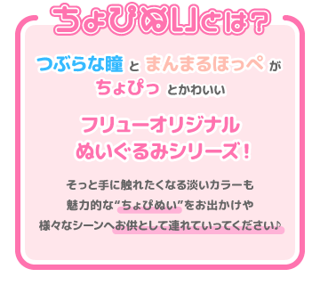 ちょぴぬいとは？ つぶらな瞳とまんまるほっぺがちょぴっとかわいいフリューオリジナルぬいぐるみシリーズ！ そっと手に触れたくなる淡いカラーも魅力的な”ちょぴぬい”をお出かけや様々なシーンへお供として連れて行ってください♪