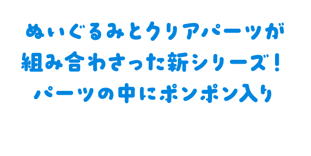 ぬいぐるみとクリアパーツが組み合わさった新シリーズ！パーツの中にポンポン入り
